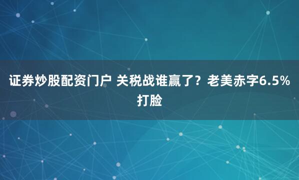 证券炒股配资门户 关税战谁赢了？老美赤字6.5%打脸