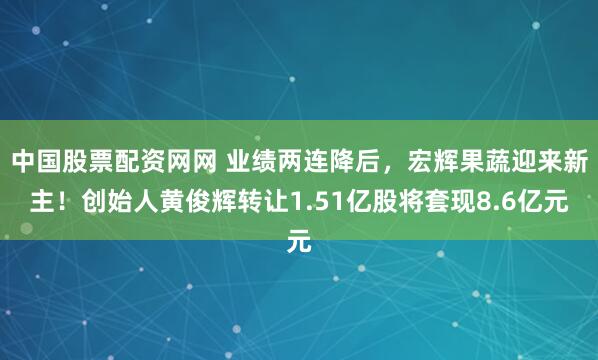 中国股票配资网网 业绩两连降后，宏辉果蔬迎来新主！创始人黄俊辉转让1.51亿股将套现8.6亿元