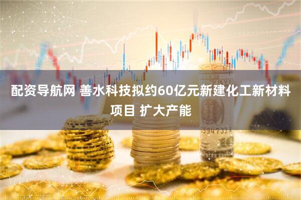 配资导航网 善水科技拟约60亿元新建化工新材料项目 扩大产能