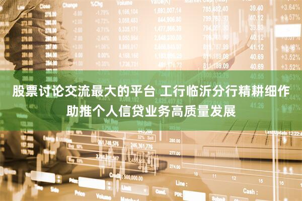 股票讨论交流最大的平台 工行临沂分行精耕细作助推个人信贷业务高质量发展