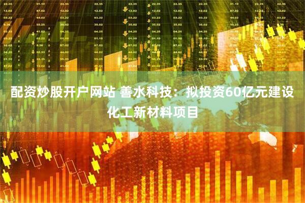 配资炒股开户网站 善水科技：拟投资60亿元建设化工新材料项目