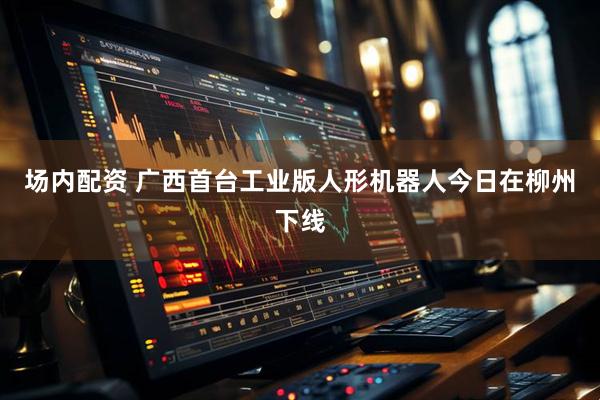 场内配资 广西首台工业版人形机器人今日在柳州下线