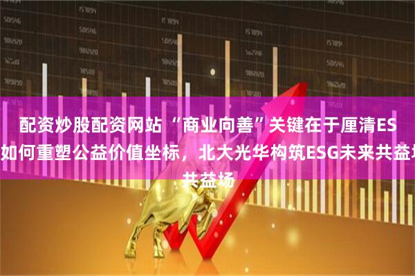 配资炒股配资网站 “商业向善”关键在于厘清ESG如何重塑公益价值坐标，北大光华构筑ESG未来共益场
