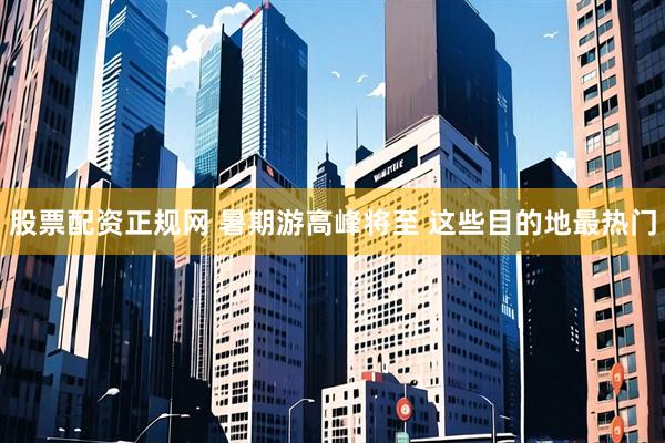 股票配资正规网 暑期游高峰将至 这些目的地最热门