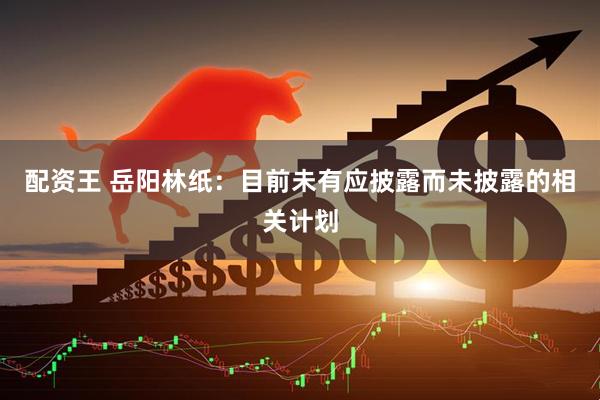 配资王 岳阳林纸：目前未有应披露而未披露的相关计划
