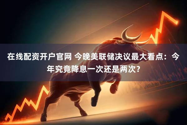 在线配资开户官网 今晚美联储决议最大看点：今年究竟降息一次还是两次？