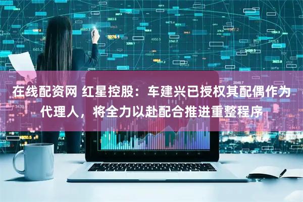 在线配资网 红星控股：车建兴已授权其配偶作为代理人，将全力以赴配合推进重整程序