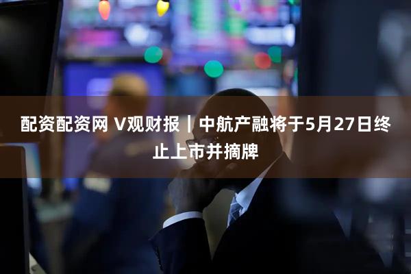 配资配资网 V观财报｜中航产融将于5月27日终止上市并摘牌