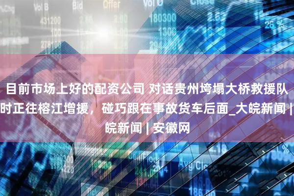 目前市场上好的配资公司 对话贵州垮塌大桥救援队员：当时正往榕江增援，碰巧跟在事故货车后面_大皖新闻 | 安徽网