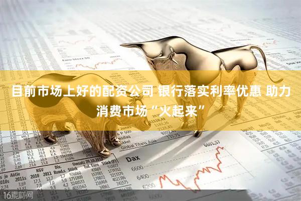 目前市场上好的配资公司 银行落实利率优惠 助力消费市场“火起来”