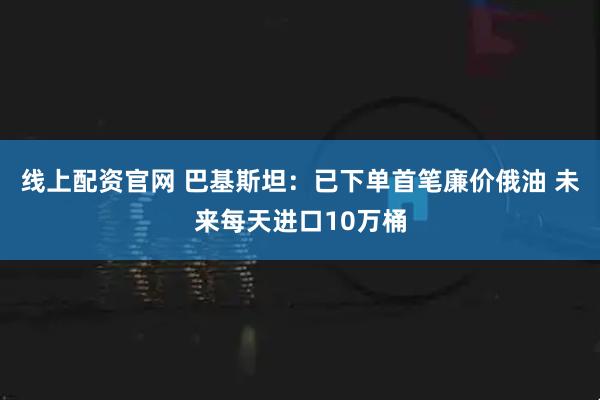 线上配资官网 巴基斯坦：已下单首笔廉价俄油 未来每天进口10万桶