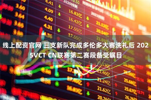 线上配资官网 三支新队完成多伦多大赛洗礼后 2025VCT CN联赛第二赛段备受瞩目