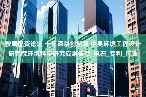 按周配资论坛 十年深耕创新路 中吴环境工程设计研究院环境科学研究成果集萃_电石_专利_行业