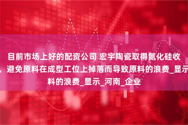 目前市场上好的配资公司 宏宇陶瓷取得氮化硅收集平台专利，避免原料在成型工位上掉落而导致原料的浪费_显示_河南_企业