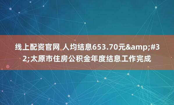 线上配资官网 人均结息653.70元&#32;太原市住房公积金年度结息工作完成