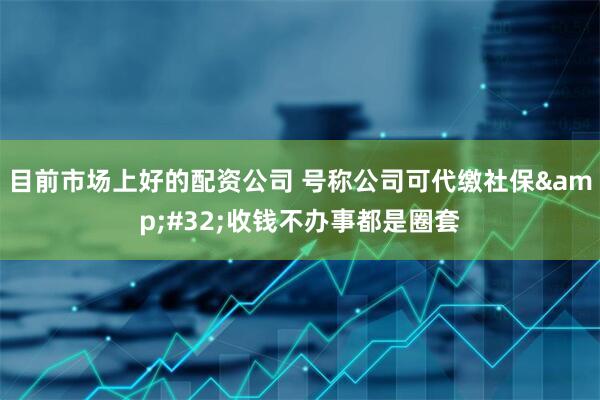 目前市场上好的配资公司 号称公司可代缴社保&#32;收钱不办事都是圈套