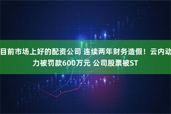 目前市场上好的配资公司 连续两年财务造假！云内动力被罚款600万元 公司股票被ST
