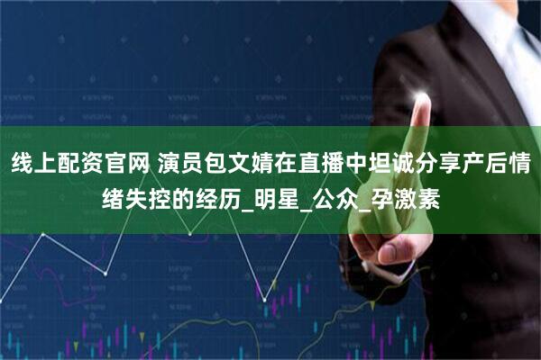 线上配资官网 演员包文婧在直播中坦诚分享产后情绪失控的经历_明星_公众_孕激素
