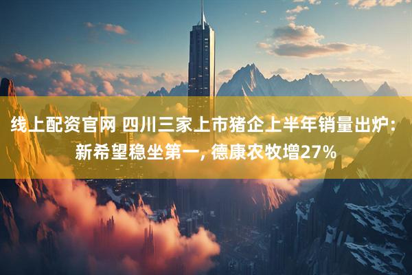 线上配资官网 四川三家上市猪企上半年销量出炉: 新希望稳坐第一, 德康农牧增27%