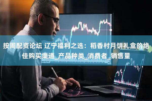 按周配资论坛 辽宁福利之选：稻香村月饼礼盒的绝佳购买渠道_产品种类_消费者_销售量