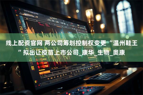 线上配资官网 两公司筹划控制权变更 “温州鞋王”拟出让疫苗上市公司_康华_生物_奥康