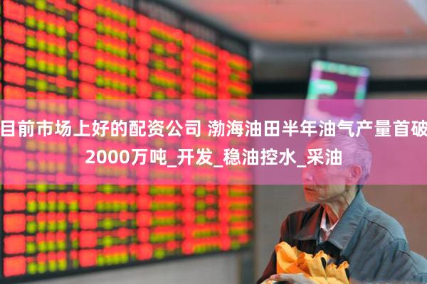 目前市场上好的配资公司 渤海油田半年油气产量首破2000万吨_开发_稳油控水_采油