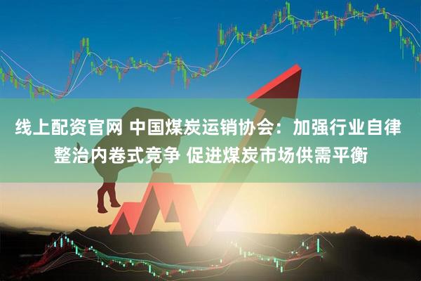 线上配资官网 中国煤炭运销协会：加强行业自律 整治内卷式竞争 促进煤炭市场供需平衡
