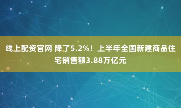 线上配资官网 降了5.2%！上半年全国新建商品住宅销售额3.88万亿元