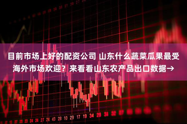 目前市场上好的配资公司 山东什么蔬菜瓜果最受海外市场欢迎？来看看山东农产品出口数据→