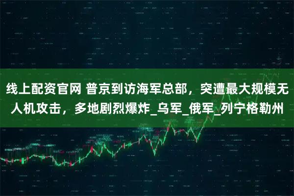 线上配资官网 普京到访海军总部，突遭最大规模无人机攻击，多地剧烈爆炸_乌军_俄军_列宁格勒州