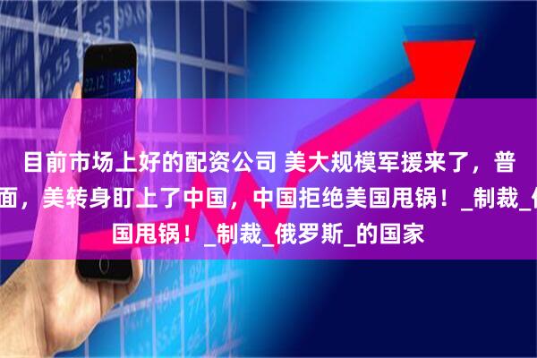 目前市场上好的配资公司 美大规模军援来了，普京不会同意见面，美转身盯上了中国，中国拒绝美国甩锅！_制裁_俄罗斯_的国家