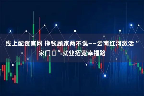 线上配资官网 挣钱顾家两不误——云南红河激活“家门口”就业拓宽幸福路