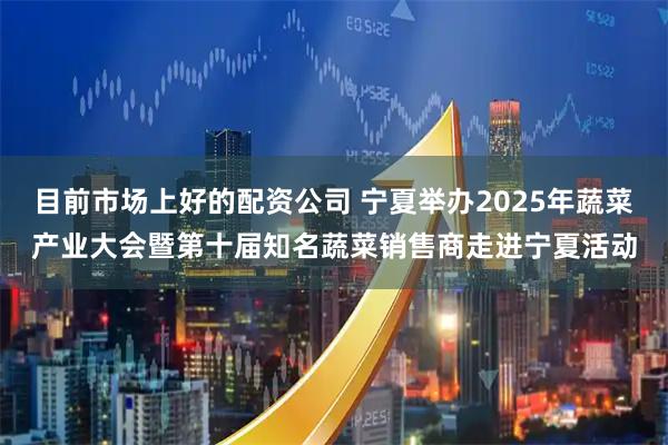 目前市场上好的配资公司 宁夏举办2025年蔬菜产业大会暨第十届知名蔬菜销售商走进宁夏活动