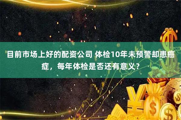 目前市场上好的配资公司 体检10年未预警却患癌症，每年体检是否还有意义？