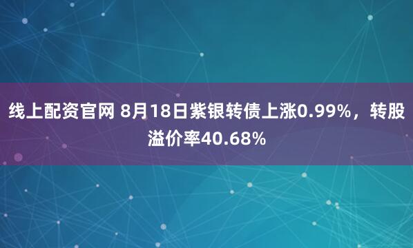线上配资官网 8月18日紫银转债上涨0.99%，转股溢价率40.68%