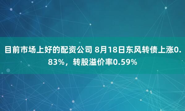 目前市场上好的配资公司 8月18日东风转债上涨0.83%，转股溢价率0.59%