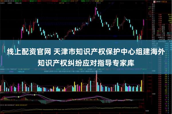 线上配资官网 天津市知识产权保护中心组建海外知识产权纠纷应对指导专家库