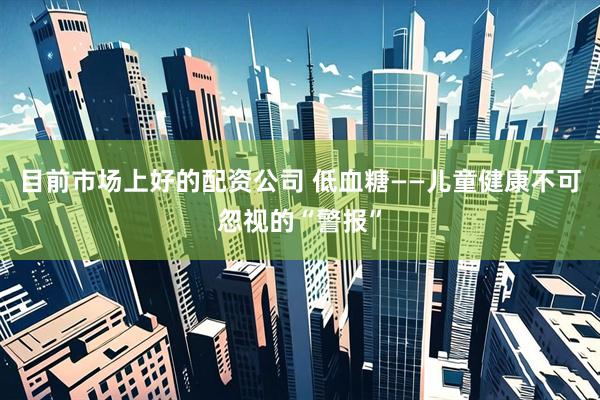 目前市场上好的配资公司 低血糖——儿童健康不可忽视的“警报”