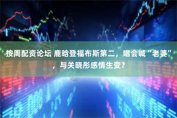 按周配资论坛 鹿晗登福布斯第二，唱会喊“老婆”，与关晓彤感情生变？