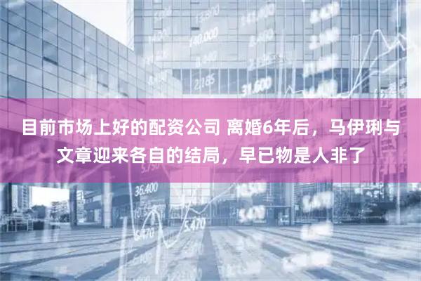 目前市场上好的配资公司 离婚6年后，马伊琍与文章迎来各自的结局，早已物是人非了