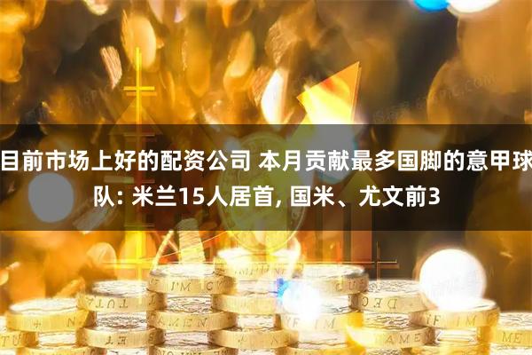 目前市场上好的配资公司 本月贡献最多国脚的意甲球队: 米兰15人居首, 国米、尤文前3