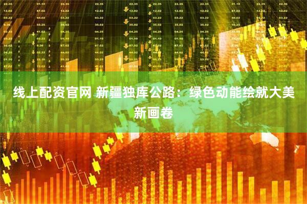线上配资官网 新疆独库公路：绿色动能绘就大美新画卷