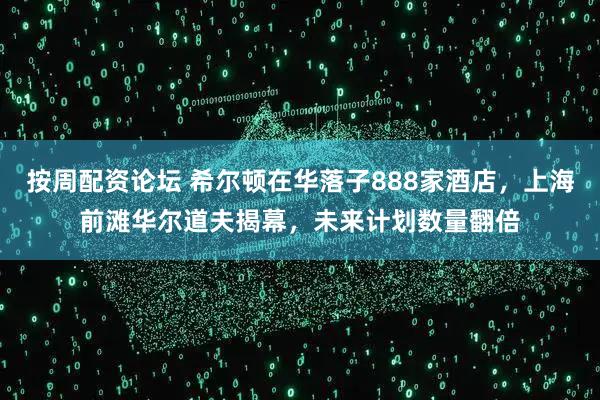 按周配资论坛 希尔顿在华落子888家酒店，上海前滩华尔道夫揭幕，未来计划数量翻倍