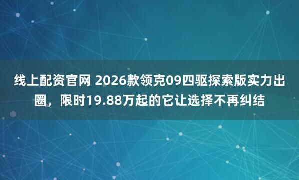 线上配资官网 2026款领克09四驱探索版实力出圈，限时19.88万起的它让选择不再纠结
