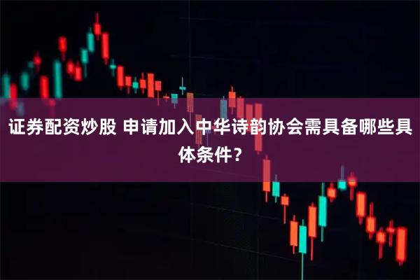 证券配资炒股 申请加入中华诗韵协会需具备哪些具体条件？