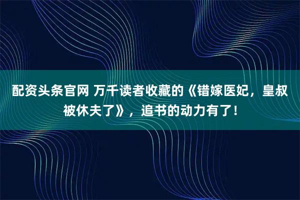 配资头条官网 万千读者收藏的《错嫁医妃，皇叔被休夫了》，追书的动力有了！