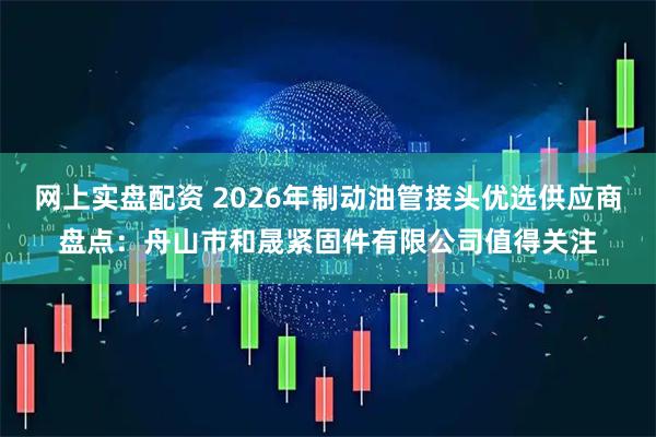 网上实盘配资 2026年制动油管接头优选供应商盘点：舟山市和晟紧固件有限公司值得关注