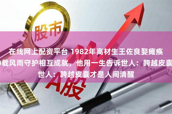 在线网上配资平台 1982年高材生王佐良娶瘫痪的张海迪，40载风雨守护相互成就，他用一生告诉世人：跨越皮囊才是人间清醒