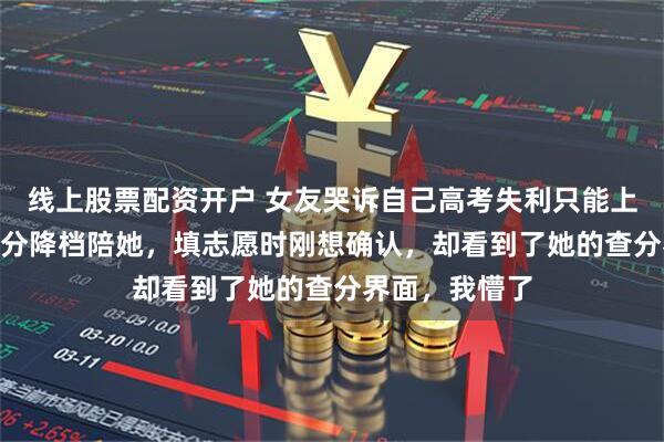 线上股票配资开户 女友哭诉自己高考失利只能上二本，我685分降档陪她，填志愿时刚想确认，却看到了她的查分界面，我懵了