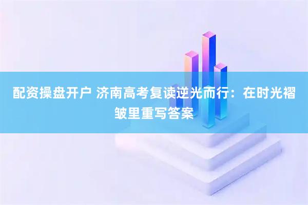 配资操盘开户 济南高考复读逆光而行：在时光褶皱里重写答案